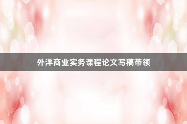 外洋商业实务课程论文写稿带领