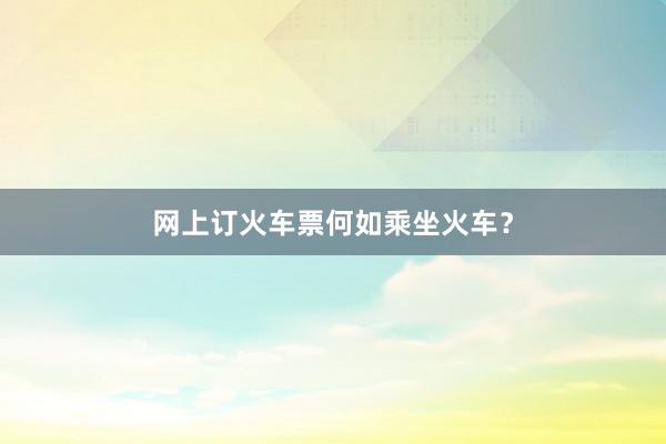 网上订火车票何如乘坐火车？