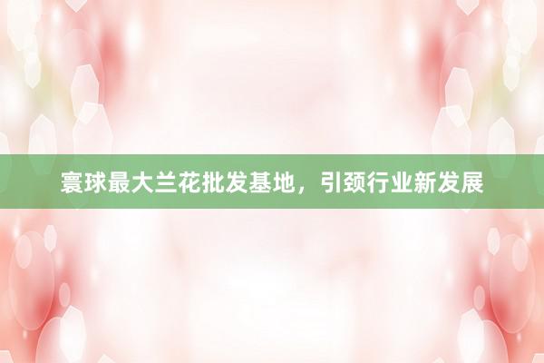 寰球最大兰花批发基地，引颈行业新发展